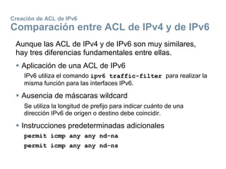 Creación de ACL de IPv6
Comparación entre ACL de IPv4 y de IPv6
Aunque las ACL de IPv4 y de IPv6 son muy similares,
hay tres diferencias fundamentales entre ellas.
 Aplicación de una ACL de IPv6
IPv6 utiliza el comando ipv6 traffic-filter para realizar la
misma función para las interfaces IPv6.
 Ausencia de máscaras wildcard
Se utiliza la longitud de prefijo para indicar cuánto de una
dirección IPv6 de origen o destino debe coincidir.
 Instrucciones predeterminadas adicionales
permit icmp any any nd-na
permit icmp any any nd-ns
 