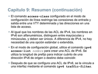 Capítulo 9: Resumen (continuación)
 El comando access-class configurado en el modo de
configuración de línea restringe las conexiones de entrada y
salida entre una VTY determinada y las direcciones en una
lista de acceso.
 Al igual que los nombres de las ACL de IPv4, los nombres en
IPv6 son alfanuméricos, distinguen entre mayúsculas y
minúsculas, y deben ser únicos. A diferencia de IPv4, no hay
necesidad de una opción estándar o extendida.
 En el modo de configuración global, utilice el comando ipv6
access-list nombre para crear una ACL de IPv6. Se
utiliza la longitud de prefijo para indicar cuánto de una
dirección IPv6 de origen o destino debe coincidir.
 Después de que se configura una ACL de IPv6, se la vincula a
una interfaz mediante el comando ipv6 traffic-filter.
 