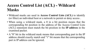 Access Control List (ACL) - Wildcard
Masks
• Wildcard masks are used in Access Control Lists (ACL) to identify
(or filter) an individual host or a network to permit or deny access .
• When using a wildcard mask, a 0 in a bit position means that the
corresponding bit position in the address of the Access Control Lists
(ACL) statement must match the bit position in the IP address in the
examined packet.
• A "0" bit in the wildcard mask means that corresponding part in the IP
address should exactly match and "1" bit means that the corresponding
part in IP address can be ignored.
13
 