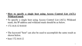 • How to specify a single host using Access Control List (ACL)
Wildcard mask
• To specify a single host using Access Control List (ACL) Wildcard
mask, the IP address and wildcard mask should be as below.
• 172.16.0.12 0.0.0.0
• The keyword "host" can also be used to accomplish the same result as
shown below.
• host 172.16.0.12
14
 