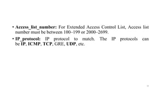 • Access_list_number: For Extended Access Control List, Access list
number must be between 100–199 or 2000–2699.
• IP_protocol: IP protocol to match. The IP protocols can
be IP, ICMP, TCP, GRE, UDP, etc.
18
 