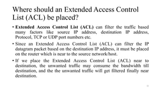 Where should an Extended Access Control
List (ACL) be placed?
• Extended Access Control List (ACL) can filter the traffic based
many factors like source IP address, destination IP address,
Protocol, TCP or UDP port numbers etc.
• Since an Extended Access Control List (ACL) can filter the IP
datagram packet based on the destination IP address, it must be placed
on the router which is near to the source network/host.
• If we place the Extended Access Control List (ACL) near to
destination, the unwanted traffic may consume the bandwidth till
destination, and the the unwanted traffic will get filtered finally near
destination.
22
 