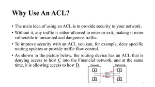 Why Use An ACL?
• The main idea of using an ACL is to provide security to your network.
• Without it, any traffic is either allowed to enter or exit, making it more
vulnerable to unwanted and dangerous traffic.
• To improve security with an ACL you can, for example, deny specific
routing updates or provide traffic flow control.
• As shown in the picture below, the routing device has an ACL that is
denying access to host C into the Financial network, and at the same
time, it is allowing access to host D.
5
 