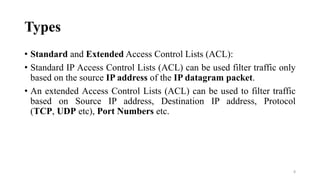 Types
• Standard and Extended Access Control Lists (ACL):
• Standard IP Access Control Lists (ACL) can be used filter traffic only
based on the source IP address of the IP datagram packet.
• An extended Access Control Lists (ACL) can be used to filter traffic
based on Source IP address, Destination IP address, Protocol
(TCP, UDP etc), Port Numbers etc.
8
 