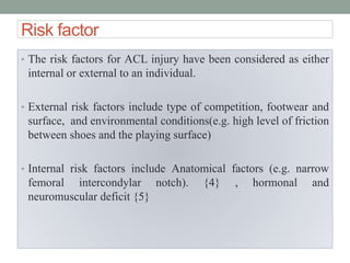 Risk factor
• The risk factors for ACL injury have been considered as either
internal or external to an individual.
• External risk factors include type of competition, footwear and
surface, and environmental conditions(e.g. high level of friction
between shoes and the playing surface)
• Internal risk factors include Anatomical factors (e.g. narrow
femoral intercondylar notch). {4} , hormonal and
neuromuscular deficit {5}
 
