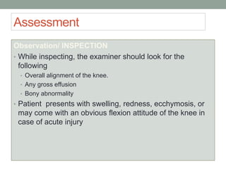 Assessment
Observation/ INSPECTION
• While inspecting, the examiner should look for the
following
• Overall alignment of the knee.
• Any gross effusion
• Bony abnormality
• Patient presents with swelling, redness, ecchymosis, or
may come with an obvious flexion attitude of the knee in
case of acute injury
 