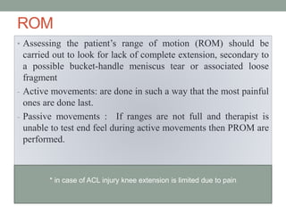 ROM
• Assessing the patient’s range of motion (ROM) should be
carried out to look for lack of complete extension, secondary to
a possible bucket-handle meniscus tear or associated loose
fragment
- Active movements: are done in such a way that the most painful
ones are done last.
- Passive movements : If ranges are not full and therapist is
unable to test end feel during active movements then PROM are
performed.
* in case of ACL injury knee extension is limited due to pain
 