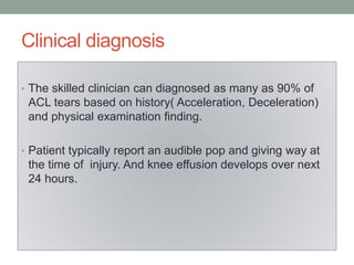 Clinical diagnosis
• The skilled clinician can diagnosed as many as 90% of
ACL tears based on history( Acceleration, Deceleration)
and physical examination finding.
• Patient typically report an audible pop and giving way at
the time of injury. And knee effusion develops over next
24 hours.
 