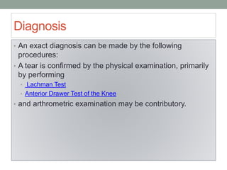 Diagnosis
• An exact diagnosis can be made by the following
procedures:
• A tear is confirmed by the physical examination, primarily
by performing
• Lachman Test
• Anterior Drawer Test of the Knee
• and arthrometric examination may be contributory.
 