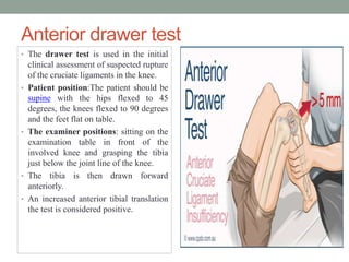 Anterior drawer test
• The drawer test is used in the initial
clinical assessment of suspected rupture
of the cruciate ligaments in the knee.
• Patient position:The patient should be
supine with the hips flexed to 45
degrees, the knees flexed to 90 degrees
and the feet flat on table.
• The examiner positions: sitting on the
examination table in front of the
involved knee and grasping the tibia
just below the joint line of the knee.
• The tibia is then drawn forward
anteriorly.
• An increased anterior tibial translation
the test is considered positive.
 