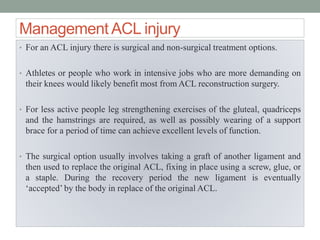 Management ACL injury
• For an ACL injury there is surgical and non-surgical treatment options.
• Athletes or people who work in intensive jobs who are more demanding on
their knees would likely benefit most from ACL reconstruction surgery.
• For less active people leg strengthening exercises of the gluteal, quadriceps
and the hamstrings are required, as well as possibly wearing of a support
brace for a period of time can achieve excellent levels of function.
• The surgical option usually involves taking a graft of another ligament and
then used to replace the original ACL, fixing in place using a screw, glue, or
a staple. During the recovery period the new ligament is eventually
‘accepted’ by the body in replace of the original ACL.
 