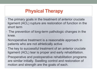 Physical Therapy
• The primary goals in the treatment of anterior cruciate
ligament (ACL) rupture are restoration of function in the
short term
• The prevention of long-term pathologic changes in the
knee.
• Nonoperative treatment is a reasonable approach in
patients who are not athletically active
• The key to successful treatment of an anterior cruciate
ligament (ACL) tear is proper and early rehabilitation.
• Preoperative and postoperative rehabilitation programs
are similar initially. Swelling control and restoration of
motion and strength are the goals of each.
 