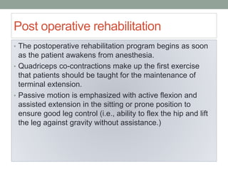 Post operative rehabilitation
• The postoperative rehabilitation program begins as soon
as the patient awakens from anesthesia.
• Quadriceps co-contractions make up the first exercise
that patients should be taught for the maintenance of
terminal extension.
• Passive motion is emphasized with active flexion and
assisted extension in the sitting or prone position to
ensure good leg control (i.e., ability to flex the hip and lift
the leg against gravity without assistance.)
 