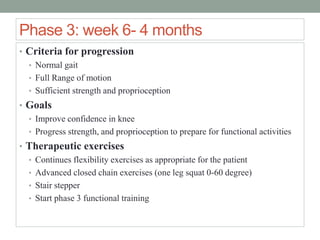 Phase 3: week 6- 4 months
• Criteria for progression
• Normal gait
• Full Range of motion
• Sufficient strength and proprioception
• Goals
• Improve confidence in knee
• Progress strength, and proprioception to prepare for functional activities
• Therapeutic exercises
• Continues flexibility exercises as appropriate for the patient
• Advanced closed chain exercises (one leg squat 0-60 degree)
• Stair stepper
• Start phase 3 functional training
 