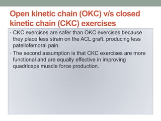 Open kinetic chain (OKC) v/s closed
kinetic chain (CKC) exercises
• CKC exercises are safer than OKC exercises because
they place less strain on the ACL graft, producing less
patellofemoral pain.
• The second assumption is that CKC exercises are more
functional and are equally effective in improving
quadriceps muscle force production.
 