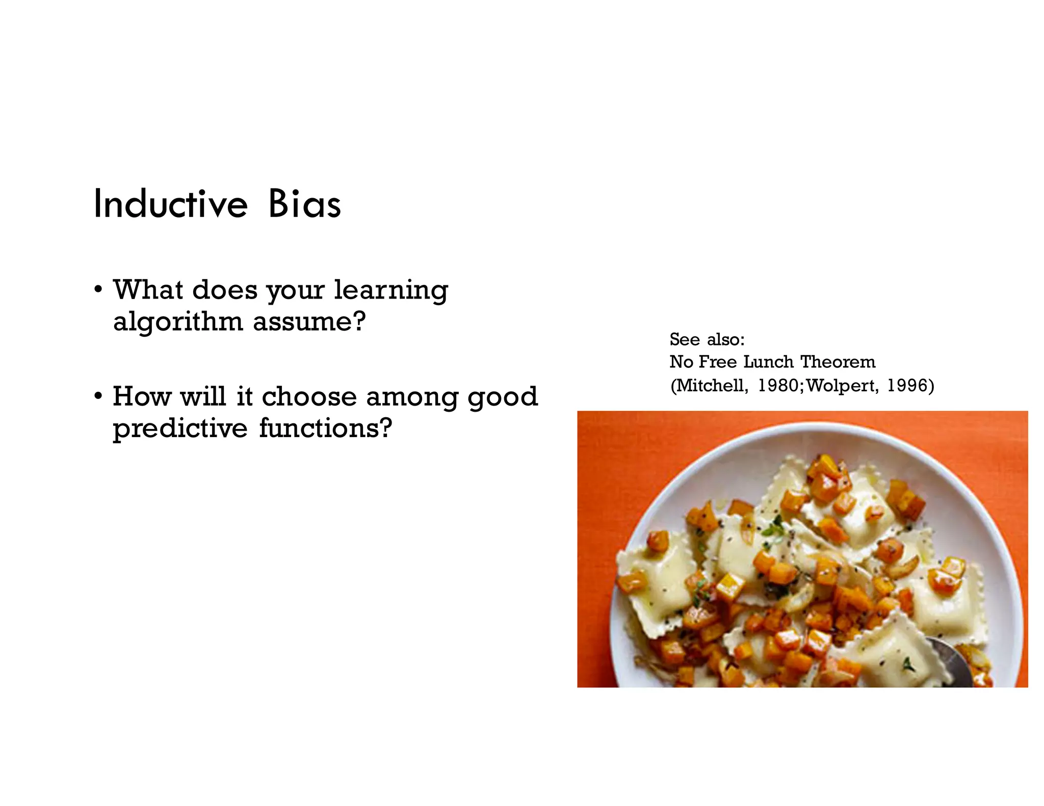 Inductive Bias
• What does your learning
algorithm assume?
• How will it choose among good
predictive functions?
See also:
No Free Lunch Theorem
(Mitchell, 1980;Wolpert, 1996)
 