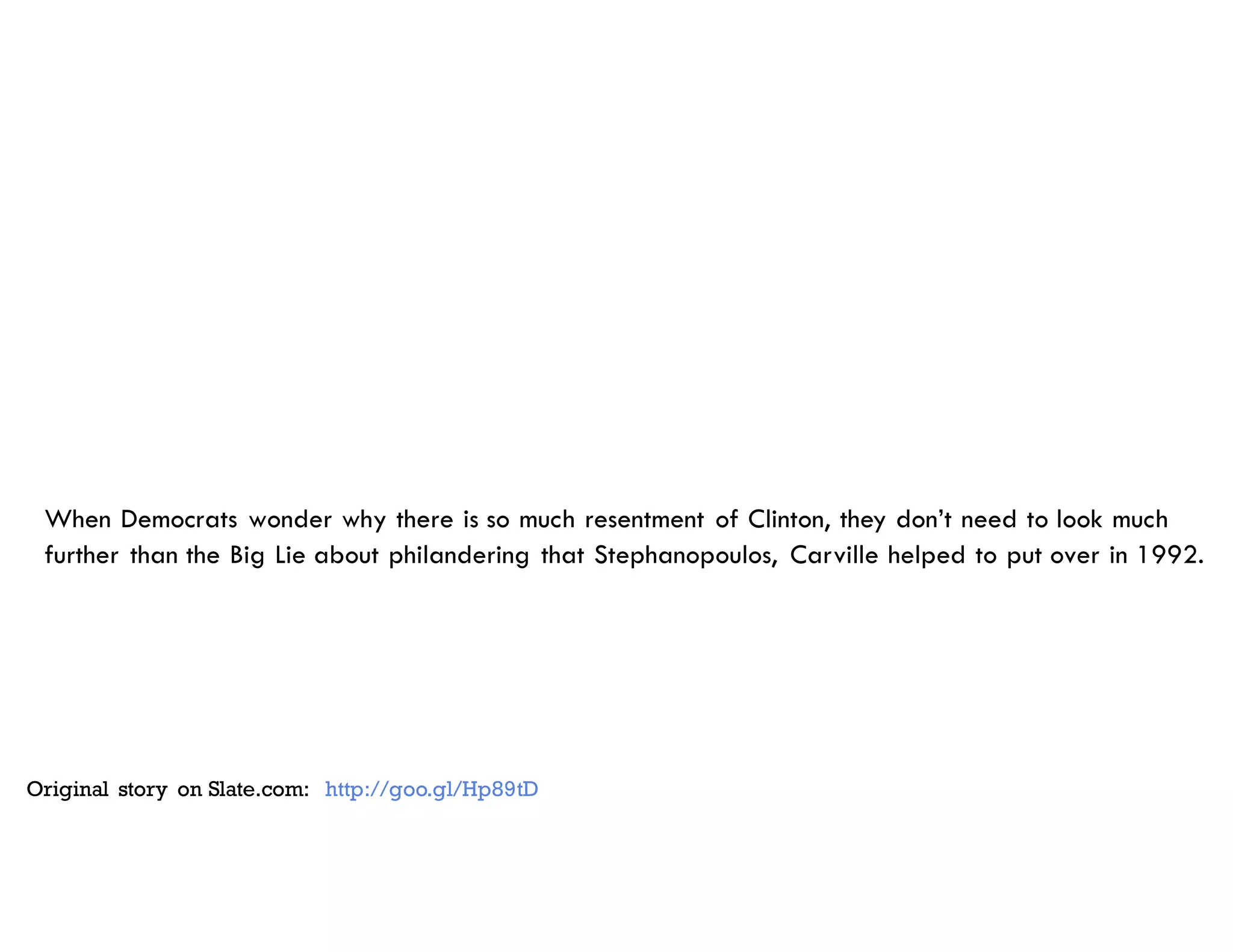 When Democrats wonder why there is so much resentment of Clinton, they don’t need to look much
further than the Big Lie about philandering that Stephanopoulos, Carville helped to put over in 1992.
Original story on Slate.com: http://goo.gl/Hp89tD
 