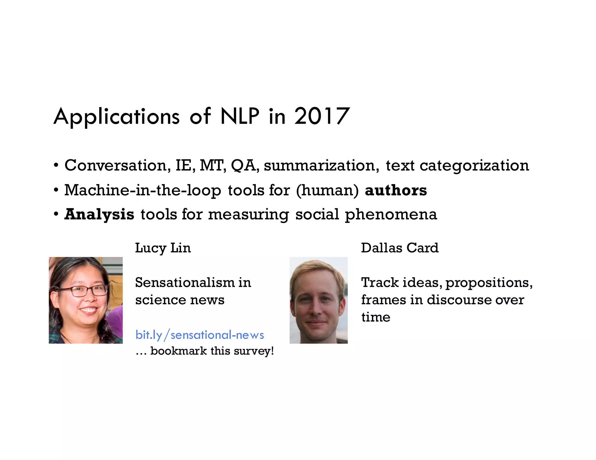 Applications of NLP in 2017
• Conversation, IE, MT, QA, summarization, text categorization
• Machine-in-the-loop tools for (human) authors
• Analysis tools for measuring social phenomena
Lucy Lin
Sensationalism in
science news
bit.ly/sensational-news
… bookmark this survey!
Dallas Card
Track ideas, propositions,
frames in discourse over
time
 