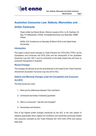 ACL: Defects, Warranties and Unfair Contracts
Steven Brown

Page 1

Australian Consumer Law: Defects, Warranties and
Unfair Contracts
Paper written by Steven Brown, Etienne Lawyers, B.Ec, LL.B, (Sydney), M.
App. Fin (Macquarie), FAICD, Accredited Business Law Specialist, AIMM,
FPIAA.
BASIL CLE Conference on Saturday 24 March 2012 at the Sebel Hotel,
Parramatta

Introduction
This paper is about recent changes to Trade Practices Act 1974 (Cth) (“TPA”), by the
Competition and Consumer Act 2010 (Cth) and the introduction of the Australian
Consumer Law (the “ACL”) and my comments on the likely impact they will have on
consumer transactions in Australia.

Recent Changes
The changes we will look at are the amendments to Act made by the Trade Practices
Amendment (Australian Consumer Law) Act 2010 (“ACL.

Defects and Warranty Changes under the Competition and Consumer
Act 2010
The New Consumer Laws:

1. What are the differences between Then and Now?
2. contractual warranties cf statutory guarantee

3. Who is a consumer? Has the Law changed?
4. Guarantees and Auctions.
One of the highest profile changes introduced by the ACL is the new system of
statutory guarantees which replace the conditions and warranties previously implied
into consumer contracts by the Trade Practices Act 1974 (Cth) (TPA) and various
state laws.

 