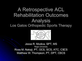 A Retrospective ACL Rehabilitation Outcomes Analysis Los Gatos Orthopedic Sports Therapy Jesse R. Modica, SPT, MS Regis University Ross M. Nakaji, PT, OCS, SCS, ATC, CSCS Matthew W. Thompson, PT, DPT, CSCS 