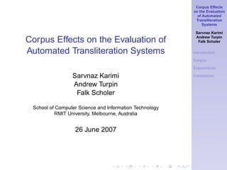 Corpus Effects
on the Evaluation
of Automated
Transliteration
Systems
Sarvnaz Karimi
Andrew Turpin
Falk Scholer
Introduction
Corpus
Experiments
Conclusion
Corpus Effects on the Evaluation of
Automated Transliteration Systems
Sarvnaz Karimi
Andrew Turpin
Falk Scholer
School of Computer Science and Information Technology
RMIT University, Melbourne, Australia
26 June 2007
 