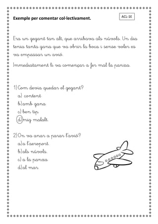Exemple per comentar col·lectivament.
Era un gegant tan alt, que arribava als núvols. Un dia
tenia tanta gana que va obrir la boca i sense voler es
va empassar un avió.
Immediatament li va començar a fer mal la panxa.
1) Com devia quedar el gegant?
a) content
b)amb gana
c) ben tip
d)mig malalt.
2) On va anar a parar l’avió?
a)a l’aeroport.
b)als núvols.
c) a la panxa
d)al mar.
ACL-1E
 