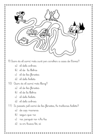 9) Quin és el camí més curt per arribar a casa de l’àvia?
a) el dels arbres
b) el de la llebre
c) el de les floretes
d) el dels bolets
10) Quin és el camí més llarg?
a) el de les floretes
b) el de la llebre
c) el dels bolets
d) el dels arbres
11) Si passés pel camí de les floretes, hi trobaria bolets?
a) de cap manera
b) segur que no
c) no, perquè no n’hi ha
d) si en busca bé, sí
 