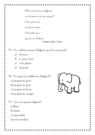 M’he comprat un elefant,
on el poso si és tan gran?
A la cuina no,
ni al corredor.
A l’escala cau,
que és un babau!
15) On voldria posar l’elefant que ha comprat?
a) al parc
b) a casa seva
c) a la plaça
d) al jardí
16) Per què té problemes l’elefant?
a) perquè és gros
b) perquè és gris
c) perquè és brut
d) perquè és mogut
17) Com és aquest elefant?
a) llest
b) totxo
c) espavilat
d) entremaliat
 