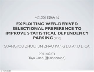 ACL2011
               EXPLOITING WEB-DERIVED
              SELECTIONAL PREFERENCE TO
           IMPROVE STATISTICAL DEPENDENCY
                      PARSING (1156)

       GUANGYOU ZHOU, JUN ZHAO, KANG LIU, AND LI CAI

                         2011/09/03
                   Yuya Unno (@unnonouno)


2011   9   3
 
