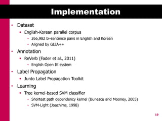 Implementation
• Dataset
    English-Korean parallel corpus
       • 266,982 bi-sentence pairs in English and Korean
       • Aligned by GIZA++
• Annotation
    ReVerb (Fader et al., 2011)
       • English Open IE system
• Label Propagation
    Junto Label Propagation Toolkit
• Learning
    Tree kernel-based SVM classifier
       • Shortest path dependency kernel (Bunescu and Mooney, 2005)
       • SVM-Light (Joachims, 1998)

                                                                      19
 