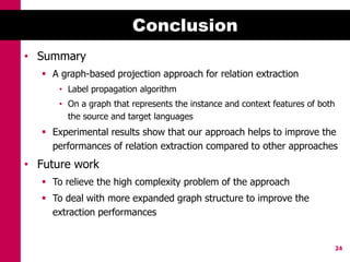 Conclusion
• Summary
    A graph-based projection approach for relation extraction
       • Label propagation algorithm
       • On a graph that represents the instance and context features of both
         the source and target languages
    Experimental results show that our approach helps to improve the
     performances of relation extraction compared to other approaches
• Future work
    To relieve the high complexity problem of the approach
    To deal with more expanded graph structure to improve the
     extraction performances


                                                                                24
 