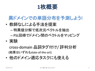1枚概要
異ドメインでの単語分布を予測しよう!
• 教師なしによる手法を提案
– 特異値分解で低次元ベクトルを抽出
– PSL回帰でドメイン間のベクトルをマッピング
• 実験
cross-domain 品詞タグ付け/ 評判分析
(結果はいずれも...