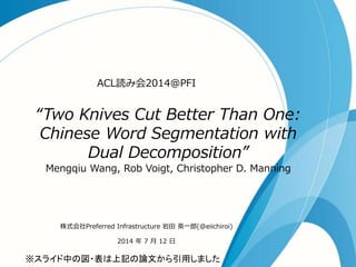 “Two Knives Cut Better Than One:
Chinese Word Segmentation with
Dual Decomposition”
Mengqiu Wang, Rob Voigt, Christopher D. Manning
ACL読み会2014@PFI
株式会社Preferred Infrastructure 岩田 英一郎(@eiichiroi)
2014 年 7 月 12 日
※スライド中の図・表は上記の論文から引用しました
 