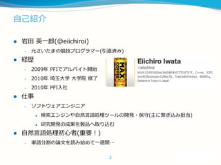 自己紹介
 岩田 英一郎(@eiichiroi)
– 元さいたまの競技プログラマー(引退済み)
 経歴
– 2009年 PFIでアルバイト開始
– 2010年 埼玉大学 大学院 修了
– 2010年 PFI入社
 仕事
– ソフトウェアエ...
