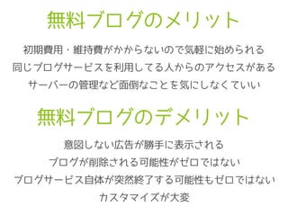 無料ブログのメリット
初期費用・維持費がかからないので気軽に始められる
同じブログサービスを利用してる人からのアクセスがある
サーバーの管理など面倒なことを気にしなくていい
無料ブログのデメリット
意図しない広告が勝手に表示される
ブログが削除される可能性がゼロではない
ブログサービス自体が突然終了する可能性もゼロではない
カスタマイズが大変
 