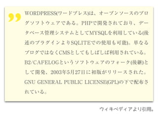 WORDPRESS(ワードプレス)は、オープンソースのブロ
グソフトウェアである。PHPで開発されており、デー
タベース管理システムとしてMYSQLを利用している(後
述のプラグインよりSQLITEでの使用も可能)。単なる
ブログではなくCMSとしてもしばしば利用されている。
B2/CAFELOGというソフトウェアのフォーク(後継)と
して開発、2003年5月27日に初版がリリースされた。
GNU GENERAL PUBLIC LICENSE(GPL)の下で配布さ
れている。
’’
ウィキペディアより引用。
 