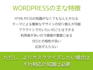 WORDPRESSの主な特徴
テーマによる簡単なデザインの切り替えが可能
プラグインでだいたいのことはできる
利用者が多いので情報が豊富にある
SEOとの相性が良い
広告が入らない
HTMLやCSSの知識がなくてもなんとかなる
ただし、よりカスタマイズしたい場合は
それ相応の知識は必要
 