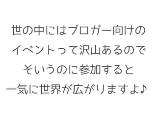 世の中にはブロガー向けの
イベントって沢山あるので
そいうのに参加すると
一気に世界が広がりますよ♪
 