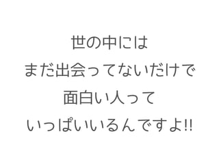 世の中には
まだ出会ってないだけで
面白い人って
いっぱいいるんですよ!!
 