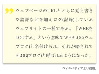 ウェブページのURLとともに覚え書き
や論評などを加えログ(記録)している
ウェブサイトの一種である。「WEBを
LOGする」という意味でWEBLOG(ウェ
ブログ)と名付けられ、それが略されて
BLOG(ブログ)と呼ばれるようになった。
’’
ウィキペディアより引用。
 
