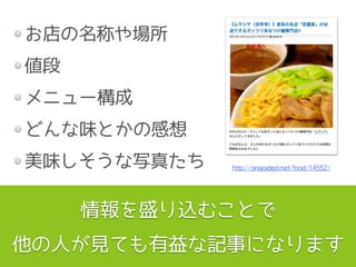 お店の名称や場所
値段
メニュー構成
どんな味とかの感想
美味しそうな写真たち
情報を盛り込むことで
他の人が見ても有益な記事になります
http://oregadget.net/food/14552/
 