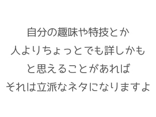 自分の趣味や特技とか
人よりちょっとでも詳しかも
と思えることがあれば
それは立派なネタになりますよ
 