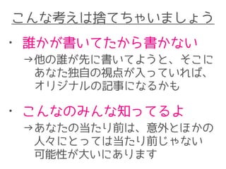 こんな考えは捨てちゃいましょう
• 誰かが書いてたから書かない
→他の誰が先に書いてようと、そこに
　あなた独自の視点が入っていれば、
　オリジナルの記事になるかも
• こんなのみんな知ってるよ
→あなたの当たり前は、意外とほかの　　
　人々にとっては当たり前じゃない
　可能性が大いにあります
 
