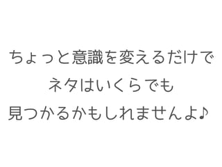 ちょっと意識を変えるだけで
ネタはいくらでも
見つかるかもしれませんよ♪
 