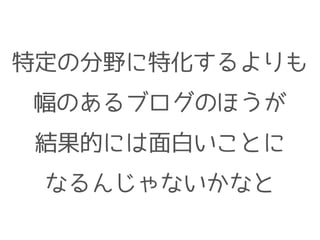 特定の分野に特化するよりも
幅のあるブログのほうが
結果的には面白いことに
なるんじゃないかなと
 