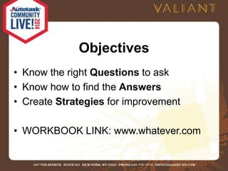 Objectives 
• Know the right Questions to ask 
• Know how to find the Answers 
• Create Strategies for improvement 
• WORKBOOK LINK: www.whatever.com 
 