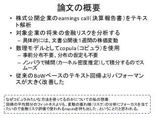 論文の概要
• 株式公開企業のearnings call（決算報告書）をテキス
ト解析
• 対象企業の将来の金融リスクを分析する
– 具体的には、文書公開後１週間の株価変動
• 数理モデルとしてcopula（コピュラ）を使用
– 事前分布不要、...