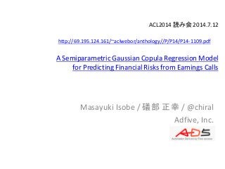 ACL2014 読み会 2014.7.12
A Semiparametric Gaussian Copula Regression Model
for Predicting Financial Risks from Earnings Calls
Masayuki Isobe / 礒部 正幸 / @chiral
Adfive, Inc.
http://69.195.124.161/~aclwebor/anthology//P/P14/P14-1109.pdf
 