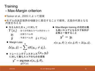 2015/10/2 ACL 2015 読み会 @小町研 12
Training
- Max-Margin criterion
Taskar et al., 2005 によって提案
モデルの決定境界の頑健さに着目することで確率、尤度の代替となる
尺度を与える
：全ての可能なラベル列のセット
：正解ラベル列
：予測ラベル列
 与えられた文 x _i に対して
 Margin Loss
 トレーニングインスタンス
に対して最もスコアのものを探索
 Max-Margin training の目的は最
も高いスコアとなるタグ系列が
正解と一致すること
 