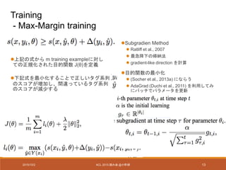 Subgradien Method
 Ratliff et al., 2007
 最急降下の帰納法
 gradient-like direction を計算
目的関数の最小化
 (Socher et al., 2013a) にならう
 AdaGrad (Duchi et al., 2011) を利用してみ
にバッチでパラメータを更新
上記の式から m training exampleに対し
ての正規化された目的関数 J(θ)を定義
下記式を最小化することで正しいタグ系列
のスコアが増加し、間違っているタグ系列
のスコアが減少する
2015/10/2 ACL 2015 読み会 @小町研 13
Training
- Max-Margin training
 